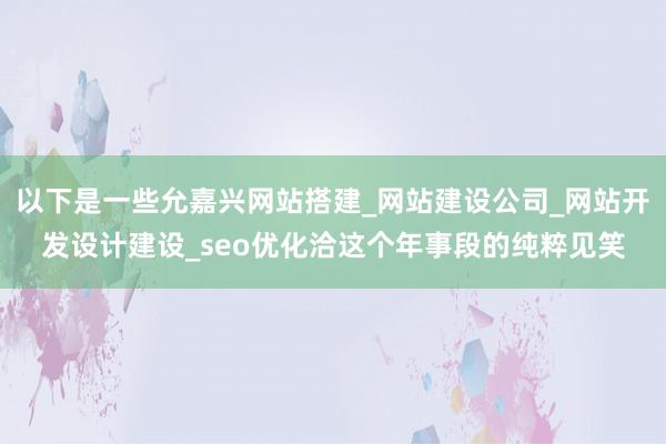 以下是一些允嘉兴网站搭建_网站建设公司_网站开发设计建设_seo优化洽这个年事段的纯粹见笑