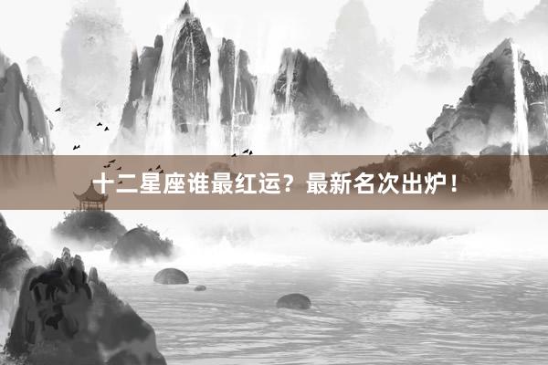 十二星座谁最红运？最新名次出炉！